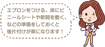 エプロンをつける、床にビニールシートや新聞を敷くなどの準備をしておくと後片付けが楽になります！
