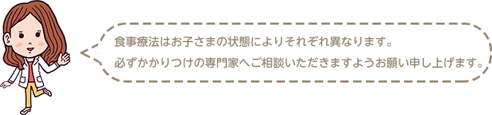 食事療法はお子さまの状態によりそれぞれ異なります　必ずかかりつけの専門家へ相談いただきますようお願い申し上げます。